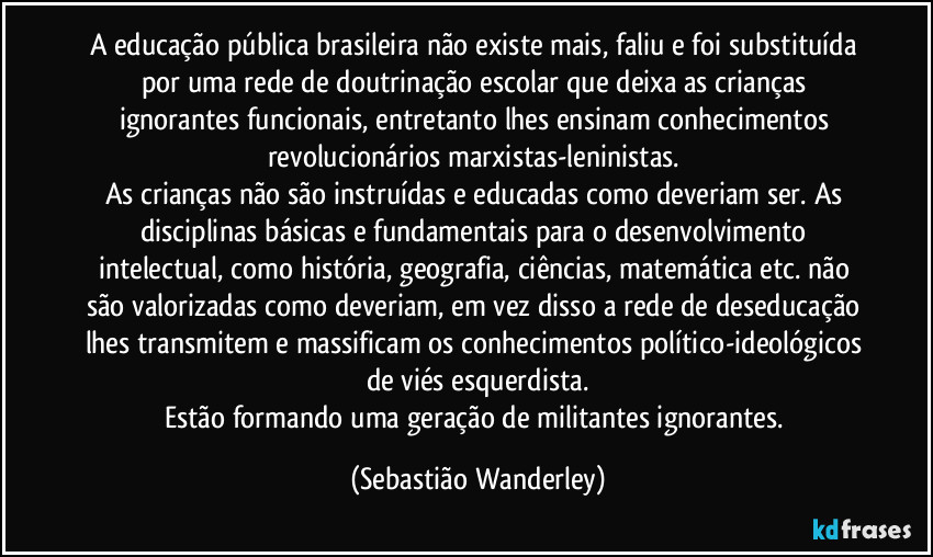 A educação pública brasileira não existe mais, faliu e foi substituída por uma rede de doutrinação escolar que deixa as crianças ignorantes funcionais, entretanto lhes ensinam  conhecimentos revolucionários marxistas-leninistas. 
As crianças não são instruídas e educadas como deveriam ser. As disciplinas básicas e fundamentais para o desenvolvimento intelectual, como história, geografia, ciências, matemática etc. não são valorizadas como deveriam, em vez disso a rede de deseducação lhes transmitem e massificam os conhecimentos político-ideológicos de viés esquerdista.
Estão formando uma geração de militantes ignorantes. (Sebastião Wanderley)