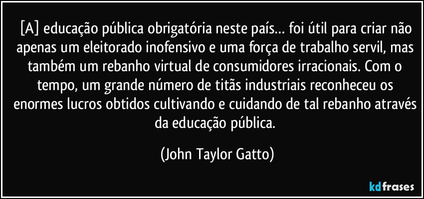 [A] educação pública obrigatória neste país… foi útil para criar não apenas um eleitorado inofensivo e uma força de trabalho servil, mas também um rebanho virtual de consumidores irracionais. Com o tempo, um grande número de titãs industriais reconheceu os enormes lucros obtidos cultivando e cuidando de tal rebanho através da educação pública. (John Taylor Gatto)