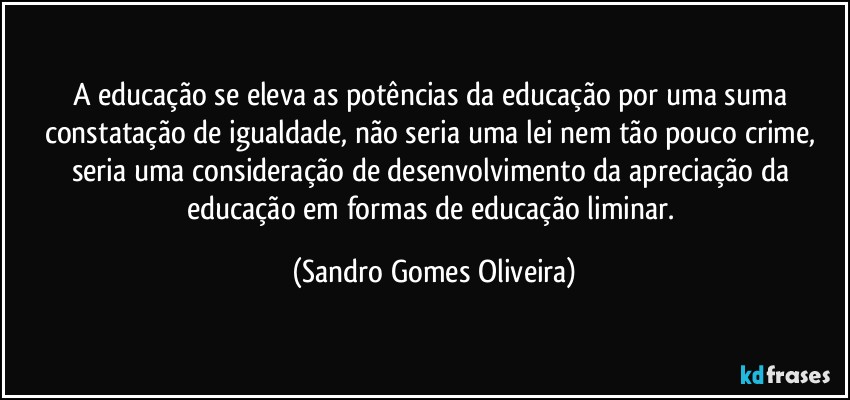 A educação se eleva as potências da educação por uma suma constatação de igualdade, não seria uma lei nem tão pouco crime, seria uma consideração de desenvolvimento da apreciação da educação em formas de educação liminar. (Sandro Gomes Oliveira)
