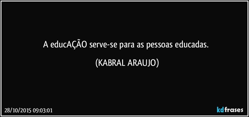 A educAÇÃO serve-se para as pessoas educadas. (KABRAL ARAUJO)