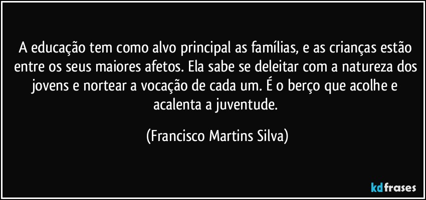 A educação tem como alvo principal as famílias, e as crianças estão entre os seus maiores afetos. Ela sabe se deleitar com a natureza dos jovens e nortear a vocação de cada um. É o berço que acolhe e acalenta a juventude. (Francisco Martins Silva)
