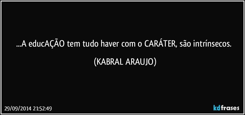 ...A educAÇÃO tem tudo haver com o CARÁTER, são intrínsecos. (KABRAL ARAUJO)