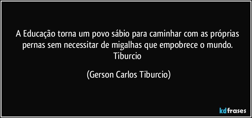 A Educação torna um povo sábio para caminhar com as próprias pernas sem necessitar de migalhas que empobrece o mundo. Tiburcio (Gerson Carlos Tiburcio)