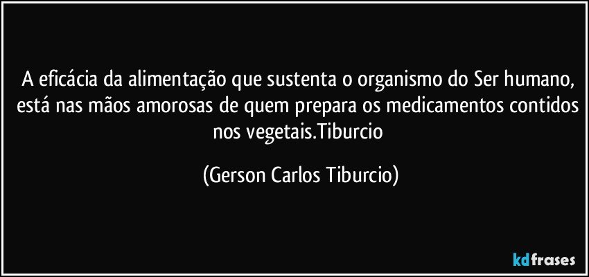 A eficácia da alimentação que sustenta o organismo do Ser humano, está nas mãos amorosas de quem prepara os medicamentos contidos nos vegetais.Tiburcio (Gerson Carlos Tiburcio)