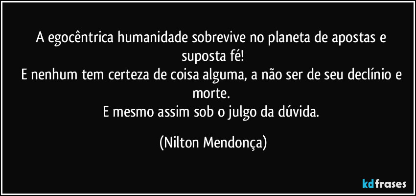 A egocêntrica humanidade sobrevive no planeta de apostas e suposta fé!
E nenhum tem certeza de coisa alguma, a não ser de seu declínio e morte. 
E mesmo assim sob o julgo da dúvida. (Nilton Mendonça)