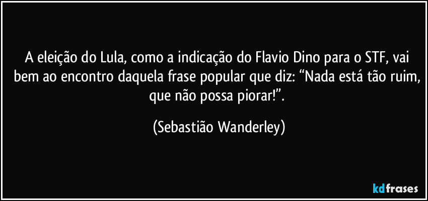 A eleição do Lula, como a indicação do Flavio Dino para o STF, vai bem ao encontro daquela frase popular que diz: “Nada está tão ruim, que não possa piorar!”. (Sebastião Wanderley)