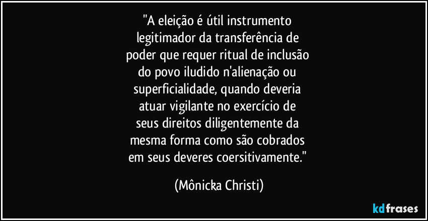 "A eleição é útil instrumento
legitimador da transferência de
poder que requer ritual de inclusão
do povo iludido n'alienação ou
superficialidade, quando deveria
atuar vigilante no exercício de
seus direitos diligentemente da
mesma forma como são cobrados
em seus deveres coersitivamente." (Mônicka Christi)