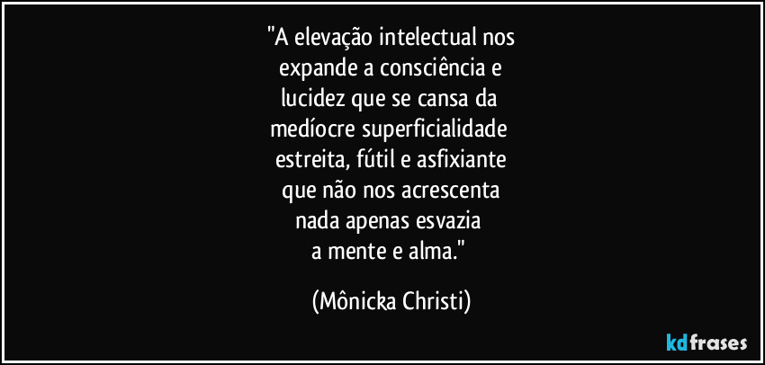 "A elevação intelectual nos
 expande a consciência e 
lucidez que se cansa da 
medíocre superficialidade 
estreita, fútil e asfixiante
 que não nos acrescenta 
nada apenas esvazia 
a mente e alma." (Mônicka Christi)
