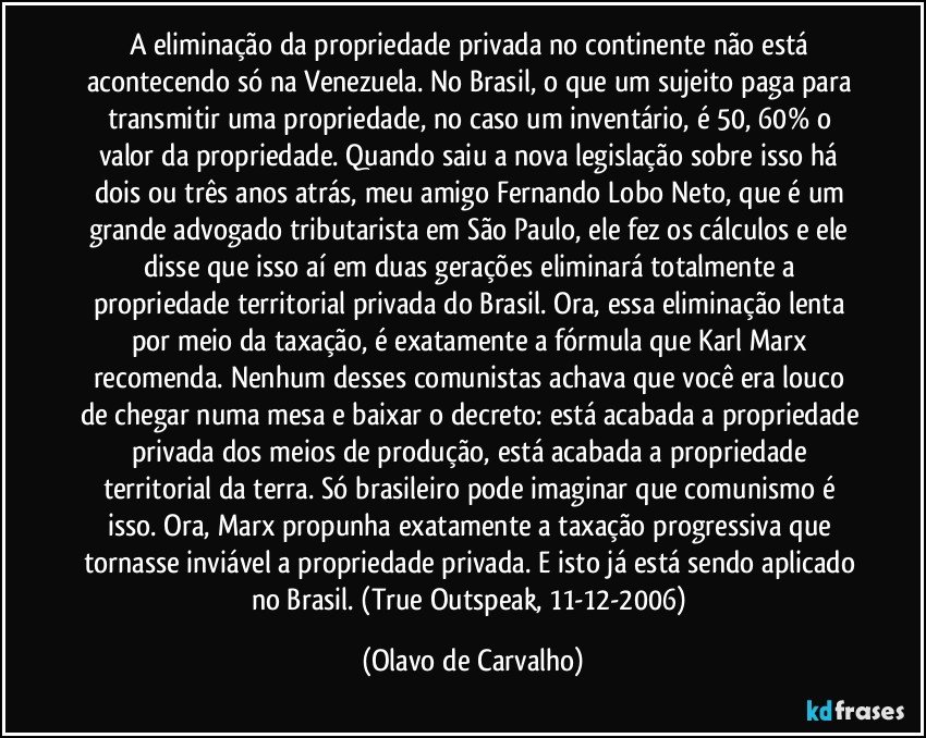 A eliminação da propriedade privada no continente não está acontecendo só na Venezuela. No Brasil, o que um sujeito paga para transmitir uma propriedade, no caso um inventário, é 50, 60% o valor da propriedade. Quando saiu a nova legislação sobre isso há dois ou três anos atrás, meu amigo Fernando Lobo Neto, que é um grande advogado tributarista em São Paulo, ele fez os cálculos e ele disse que isso aí em duas gerações eliminará totalmente a propriedade territorial privada do Brasil. Ora, essa eliminação lenta por meio da taxação, é exatamente a fórmula que Karl Marx recomenda. Nenhum desses comunistas achava que você era louco de chegar numa mesa e baixar o decreto: está acabada a propriedade privada dos meios de produção, está acabada a propriedade territorial da terra. Só brasileiro pode imaginar que comunismo é isso. Ora, Marx propunha exatamente a taxação progressiva que tornasse inviável a propriedade privada. E isto já está sendo aplicado no Brasil. (True Outspeak, 11-12-2006) (Olavo de Carvalho)