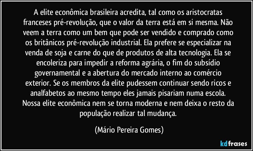 A elite econômica brasileira acredita, tal como os aristocratas franceses pré-revolução, que o valor da terra está em si mesma. Não veem a terra como um bem que pode ser vendido e comprado como os britânicos pré-revolução industrial. Ela prefere se especializar na venda de soja e carne do que de produtos de alta tecnologia. Ela se encoleriza para impedir a reforma agrária, o fim do subsídio governamental e a abertura do mercado interno ao comércio exterior. Se os membros da elite pudessem continuar sendo ricos e analfabetos ao mesmo tempo eles jamais pisariam numa escola. Nossa elite econômica nem se torna moderna e nem deixa o resto da população realizar tal mudança. (Mário Pereira Gomes)