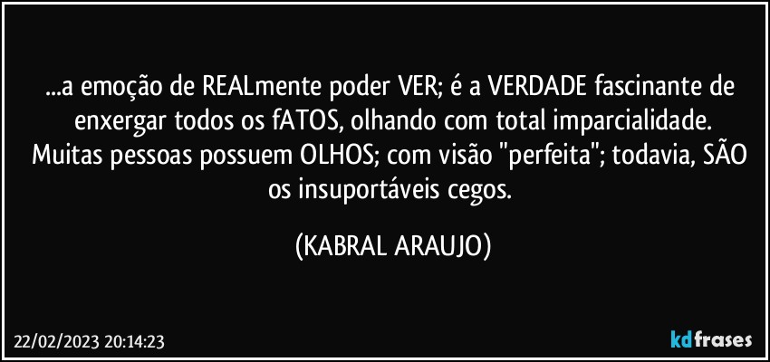 ...a emoção de REALmente poder VER; é a VERDADE fascinante de enxergar todos os fATOS, olhando com total imparcialidade.
Muitas pessoas possuem OLHOS; com visão "perfeita"; todavia, SÃO os insuportáveis cegos. (KABRAL ARAUJO)