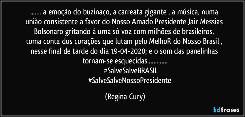 ... a emoção do  buzinaço, a carreata gigante ,   a música, numa união  consistente  a favor do Nosso Amado Presidente Jair Messias Bolsonaro gritando  à uma só voz  com   milhões de brasileiros,   toma conta dos corações que lutam pelo MelhoR do Nosso Brasil ,  nesse final de tarde do dia 19-04-2020;  e  o som das  panelinhas tornam-se esquecidas...
                      #SalveSalveBRASIL
                     #SalveSalveNossoPresidente (Regina Cury)