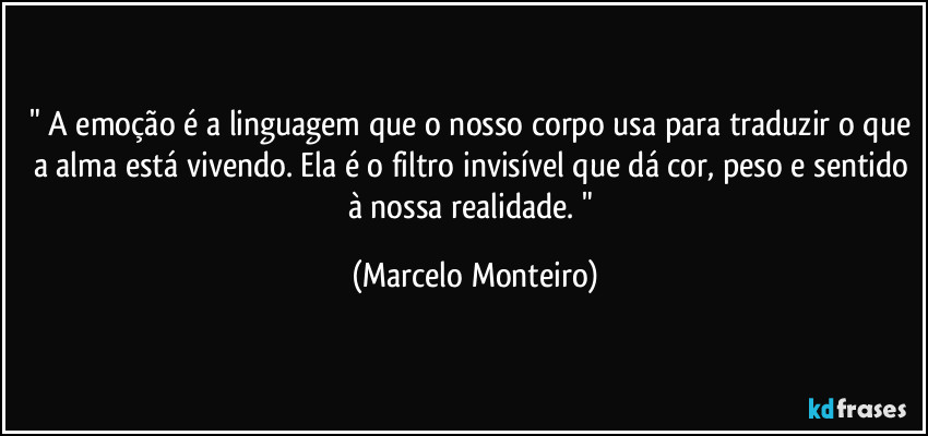 " A emoção é a linguagem que o nosso corpo usa para traduzir o que a alma está vivendo. Ela é o filtro invisível que dá cor, peso e sentido à nossa realidade. " (Marcelo Monteiro)