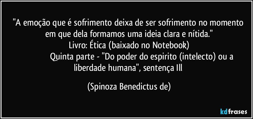 "A emoção que é sofrimento deixa de ser sofrimento no momento em que dela formamos uma ideia clara e nítida."
Livro: Ética (baixado no Notebook)
            Quinta parte - "Do poder do espirito (intelecto) ou a liberdade humana", sentença Ill (Spinoza Benedictus de)