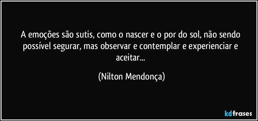 A emoções são sutis, como o nascer e o por do sol, não sendo possível segurar, mas observar e contemplar e experienciar e aceitar... (Nilton Mendonça)