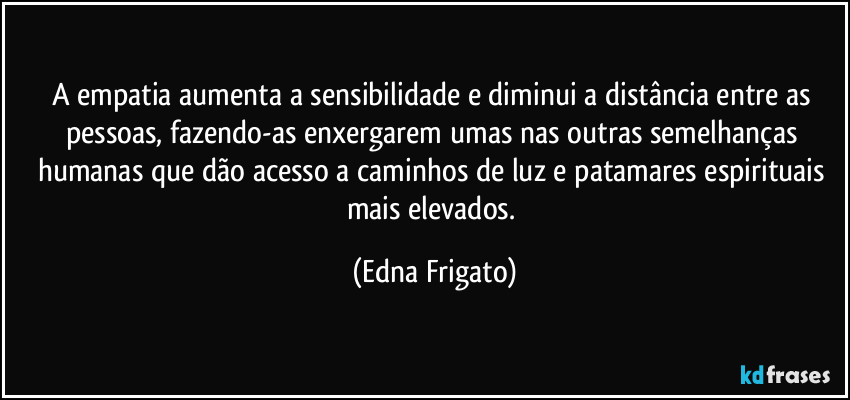 A empatia aumenta a sensibilidade e diminui a distância entre as pessoas, fazendo-as enxergarem umas nas outras semelhanças humanas que dão acesso a caminhos de luz e patamares espirituais mais elevados. (Edna Frigato)