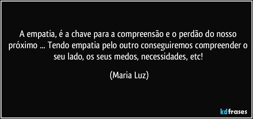 A empatia, é a chave para a compreensão e o perdão do nosso próximo ... Tendo empatia pelo outro conseguiremos compreender o seu lado, os seus medos, necessidades, etc! (Maria Luz)