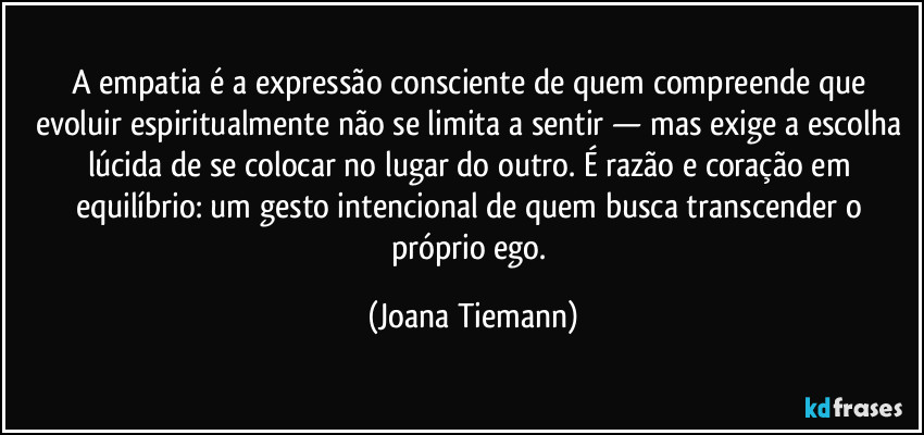 A empatia é a expressão consciente de quem compreende que evoluir espiritualmente não se limita a sentir — mas exige a escolha lúcida de se colocar no lugar do outro. É razão e coração em equilíbrio: um gesto intencional de quem busca transcender o próprio ego. (Joana Tiemann)
