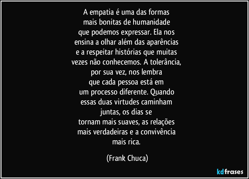 A empatia é uma das formas 
mais bonitas de humanidade 
que podemos expressar. Ela nos 
ensina a olhar além das aparências 
e a respeitar histórias que muitas 
vezes não conhecemos. A tolerância, 
por sua vez, nos lembra 
que cada pessoa está em 
um processo diferente. Quando 
essas duas virtudes caminham 
juntas, os dias se 
tornam mais suaves, as relações 
mais verdadeiras e a convivência 
mais rica. (Frank Chuca)
