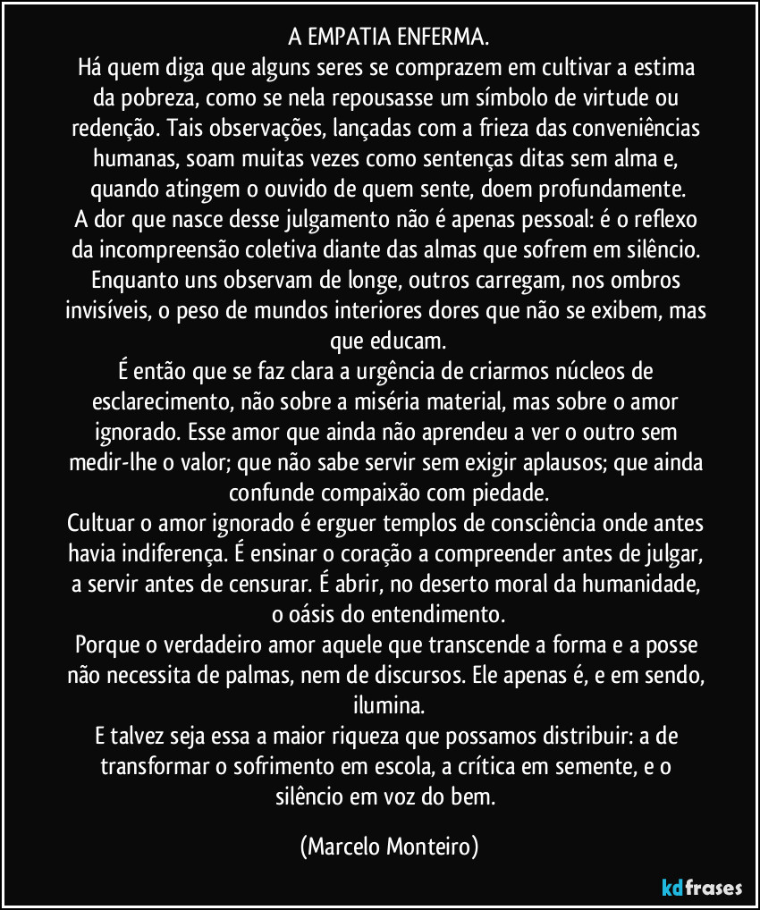 A EMPATIA ENFERMA.
Há quem diga que alguns seres se comprazem em cultivar a estima da pobreza, como se nela repousasse um símbolo de virtude ou redenção. Tais observações, lançadas com a frieza das conveniências humanas, soam muitas vezes como sentenças ditas sem alma e, quando atingem o ouvido de quem sente, doem profundamente.
A dor que nasce desse julgamento não é apenas pessoal: é o reflexo da incompreensão coletiva diante das almas que sofrem em silêncio. Enquanto uns observam de longe, outros carregam, nos ombros invisíveis, o peso de mundos interiores dores que não se exibem, mas que educam.
É então que se faz clara a urgência de criarmos núcleos de esclarecimento, não sobre a miséria material, mas sobre o amor ignorado. Esse amor que ainda não aprendeu a ver o outro sem medir-lhe o valor; que não sabe servir sem exigir aplausos; que ainda confunde compaixão com piedade.
Cultuar o amor ignorado é erguer templos de consciência onde antes havia indiferença. É ensinar o coração a compreender antes de julgar, a servir antes de censurar. É abrir, no deserto moral da humanidade, o oásis do entendimento.
Porque o verdadeiro amor aquele que transcende a forma e a posse não necessita de palmas, nem de discursos. Ele apenas é, e em sendo, ilumina.
E talvez seja essa a maior riqueza que possamos distribuir: a de transformar o sofrimento em escola, a crítica em semente, e o silêncio em voz do bem. (Marcelo Monteiro)