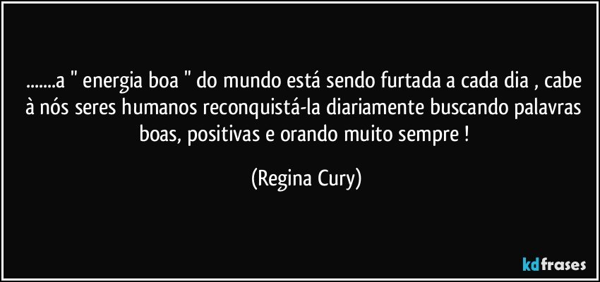 ...a "  energia boa "  do mundo está sendo furtada a cada dia , cabe à nós seres humanos reconquistá-la diariamente buscando palavras boas, positivas  e orando muito sempre ! (Regina Cury)