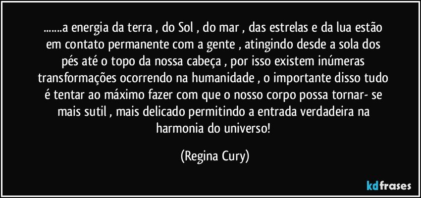 ...a energia da terra , do Sol , do mar , das estrelas e da lua estão em contato permanente com a gente , atingindo desde a sola dos  pés até o topo da nossa cabeça , por isso existem inúmeras transformações ocorrendo na humanidade , o importante disso tudo é tentar ao máximo fazer com que o nosso corpo possa tornar- se mais sutil , mais delicado permitindo   a   entrada  verdadeira  na harmonia do universo! (Regina Cury)