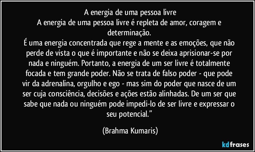 A energia de uma pessoa livre
A energia de uma pessoa livre é repleta de amor, coragem e determinação. 
É uma energia concentrada que rege a mente e as emoções, que não perde de vista o que é importante e não se deixa aprisionar-se por nada e ninguém. Portanto, a energia de um ser livre é totalmente focada e tem grande poder. Não se trata de falso poder - que pode vir da adrenalina, orgulho e ego - mas sim do poder que nasce de um ser cuja consciência, decisões e ações estão alinhadas. De um ser que sabe que nada ou ninguém pode impedi-lo de ser livre e expressar o seu potencial.” (Brahma Kumaris)