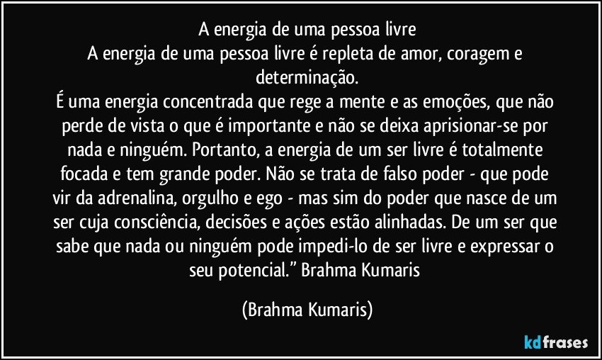 A energia de uma pessoa livre
A energia de uma pessoa livre é repleta de amor, coragem e determinação.
É uma energia concentrada que rege a mente e as emoções, que não perde de vista o que é importante e não se deixa aprisionar-se por nada e ninguém. Portanto, a energia de um ser livre é totalmente focada e tem grande poder. Não se trata de falso poder - que pode vir da adrenalina, orgulho e ego - mas sim do poder que nasce de um ser cuja consciência, decisões e ações estão alinhadas. De um ser que sabe que nada ou ninguém pode impedi-lo de ser livre e expressar o seu potencial.” Brahma Kumaris (Brahma Kumaris)