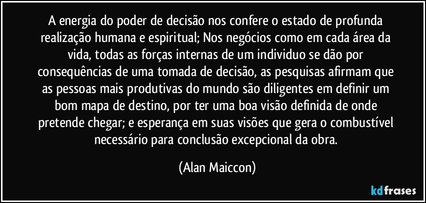 A energia do poder de decisão nos confere o estado de profunda realização humana e espiritual; Nos negócios como em cada área da vida, todas as forças internas de um individuo se dão por consequências de uma tomada de decisão, as pesquisas afirmam que as pessoas mais produtivas do mundo são diligentes em definir um bom mapa de destino, por ter uma boa visão definida de onde pretende chegar; e esperança em suas visões que gera o combustível necessário para conclusão excepcional da obra. (Alan Maiccon)