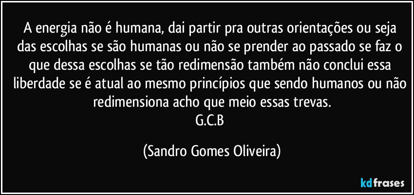 A energia não é humana, dai partir pra outras orientações ou seja das escolhas se são humanas ou não se prender ao passado se faz o que dessa escolhas se tão redimensão também não conclui essa liberdade se é atual ao mesmo princípios que sendo humanos ou não redimensiona acho que meio essas trevas.
G.C.B (Sandro Gomes Oliveira)