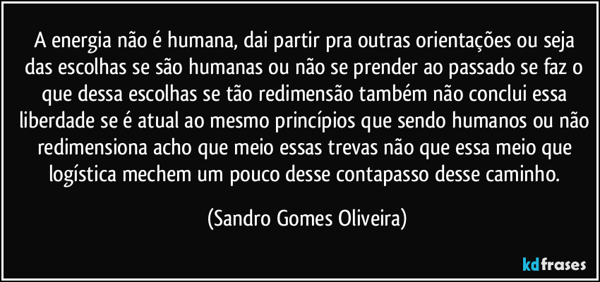 A energia não é humana, dai partir pra outras orientações ou seja das escolhas se são humanas ou não se prender ao passado se faz o que dessa escolhas se tão redimensão também não conclui essa liberdade se é atual ao mesmo princípios que sendo humanos ou não redimensiona acho que meio essas trevas não que essa meio que logística mechem um pouco desse contapasso desse caminho. (Sandro Gomes Oliveira)