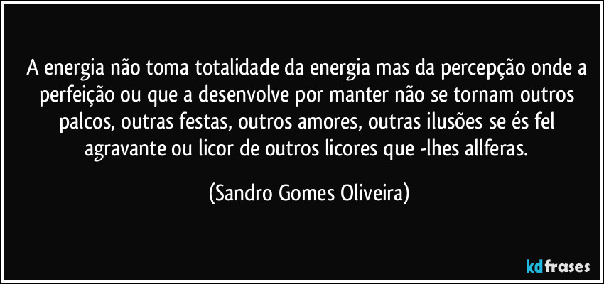 A energia não toma totalidade da energia mas da percepção onde a perfeição ou que a desenvolve por manter não se tornam outros palcos, outras festas, outros amores, outras ilusões se és fel agravante ou licor de outros licores que -lhes allferas. (Sandro Gomes Oliveira)