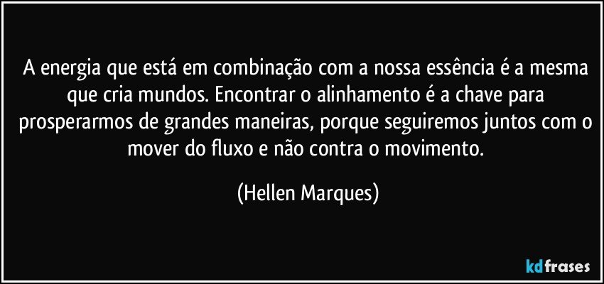 A energia que está em combinação com a nossa essência é a mesma que cria mundos. Encontrar o alinhamento é a chave para prosperarmos de grandes maneiras, porque seguiremos juntos com o mover do fluxo e não contra o movimento. (Hellen Marques)