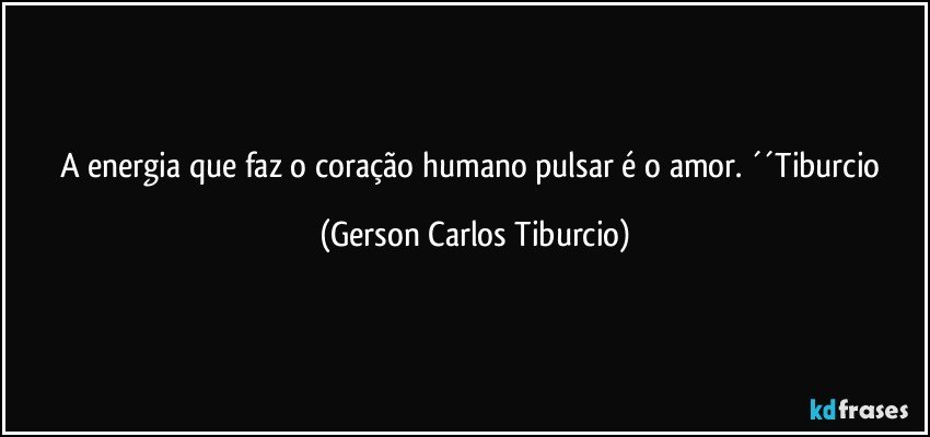 A energia que faz o coração humano pulsar é o amor. ´´Tiburcio (Gerson Carlos Tiburcio)