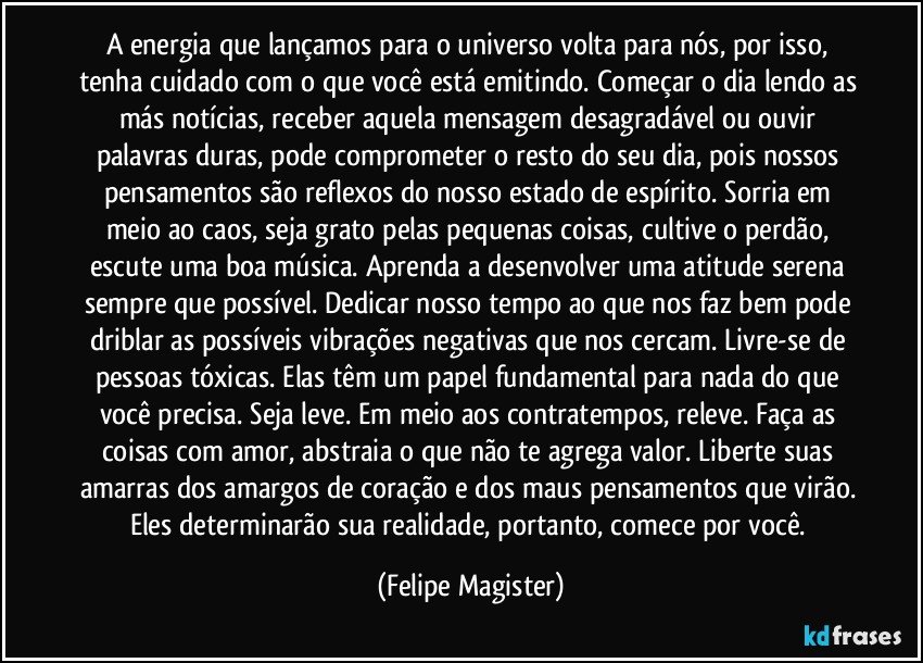 A energia que lançamos para o universo volta para nós, por isso, tenha cuidado com o que você está emitindo. Começar o dia lendo as más notícias, receber aquela mensagem desagradável ou ouvir palavras duras, pode comprometer o resto do seu dia, pois nossos pensamentos são reflexos do nosso estado de espírito. Sorria em meio ao caos, seja grato pelas pequenas coisas, cultive o perdão, escute uma boa música. Aprenda a desenvolver uma atitude serena sempre que possível. Dedicar nosso tempo ao que nos faz bem pode driblar as possíveis vibrações negativas que nos cercam. Livre-se de pessoas tóxicas. Elas têm um papel fundamental para nada do que você precisa. Seja leve. Em meio aos contratempos, releve. Faça as coisas com amor, abstraia o que não te agrega valor. Liberte suas amarras dos amargos de coração e dos maus pensamentos que virão. Eles determinarão sua realidade, portanto, comece por você. (Felipe Magister)