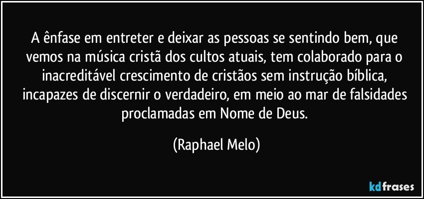 A ênfase em entreter e deixar as pessoas se sentindo bem, que vemos na música cristã dos cultos atuais, tem colaborado para o inacreditável crescimento de cristãos sem instrução bíblica, incapazes de discernir o verdadeiro, em meio ao mar de falsidades proclamadas em Nome de Deus. (Raphael Melo)
