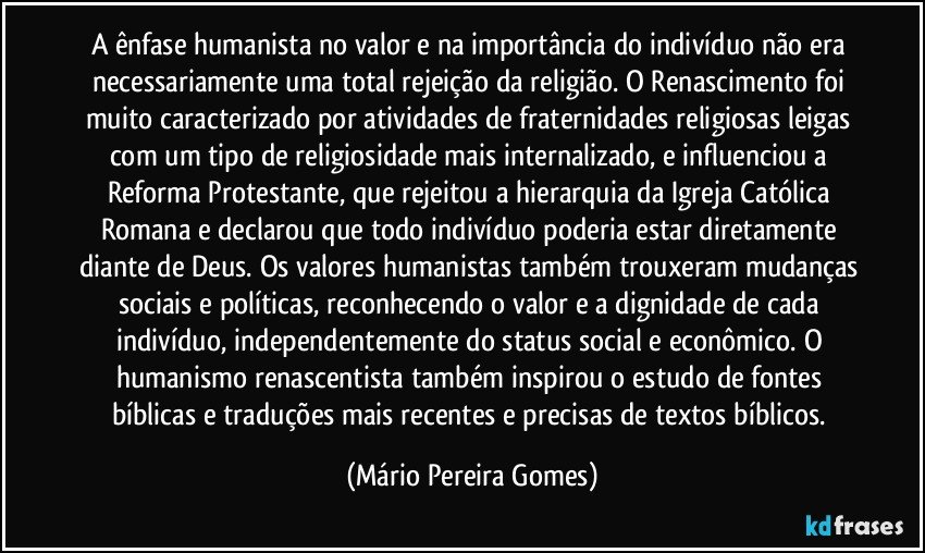 A ênfase humanista no valor e na importância do indivíduo não era necessariamente uma total rejeição da religião. O Renascimento foi muito caracterizado por atividades de fraternidades religiosas leigas com um tipo de religiosidade mais internalizado, e influenciou a Reforma Protestante, que rejeitou a hierarquia da Igreja Católica Romana e declarou que todo indivíduo poderia estar diretamente diante de Deus. Os valores humanistas também trouxeram mudanças sociais e políticas, reconhecendo o valor e a dignidade de cada indivíduo, independentemente do status social e econômico. O humanismo renascentista também inspirou o estudo de fontes bíblicas e traduções mais recentes e precisas de textos bíblicos. (Mário Pereira Gomes)