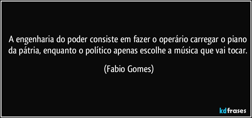 A engenharia do poder consiste em fazer o operário carregar o piano da pátria, enquanto o político apenas escolhe a música que vai tocar. (Fabio Gomes)