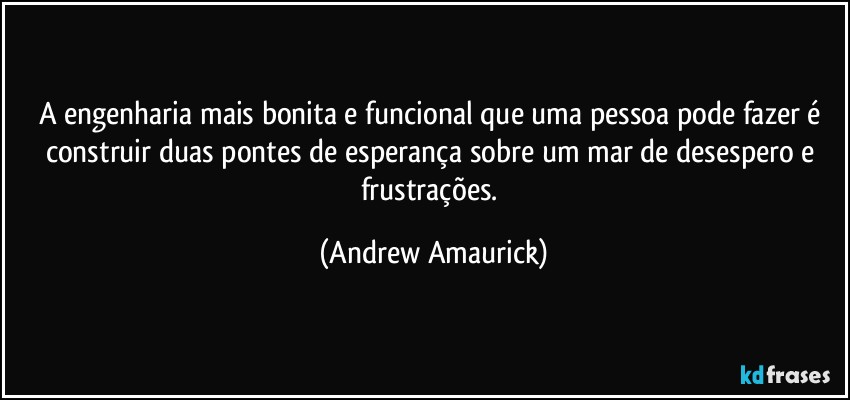 A engenharia mais bonita e funcional que uma pessoa pode fazer é construir duas pontes de esperança sobre um mar de desespero e frustrações. (Andrew Amaurick)