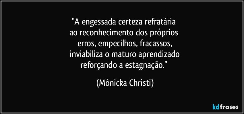 "A engessada certeza refratária 
ao reconhecimento dos próprios 
erros, empecilhos, fracassos,
 inviabiliza o maturo aprendizado 
reforçando a estagnação." (Mônicka Christi)