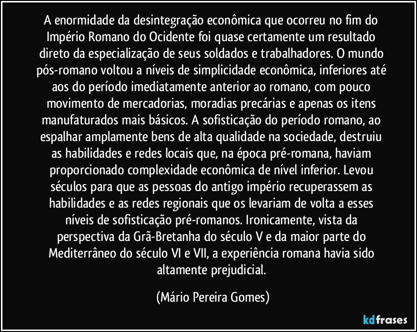 A enormidade da desintegração econômica que ocorreu no fim do Império Romano do Ocidente foi quase certamente um resultado direto da especialização de seus soldados e trabalhadores. O mundo pós-romano voltou a níveis de simplicidade econômica, inferiores até aos do período imediatamente anterior ao romano, com pouco movimento de mercadorias, moradias precárias e apenas os itens manufaturados mais básicos. A sofisticação do período romano, ao espalhar amplamente bens de alta qualidade na sociedade, destruiu as habilidades e redes locais que, na época pré-romana, haviam proporcionado complexidade econômica de nível inferior. Levou séculos para que as pessoas do antigo império recuperassem as habilidades e as redes regionais que os levariam de volta a esses níveis de sofisticação pré-romanos. Ironicamente, vista da perspectiva da Grã-Bretanha do século V e da maior parte do Mediterrâneo do século VI e VII, a experiência romana havia sido altamente prejudicial. (Mário Pereira Gomes)