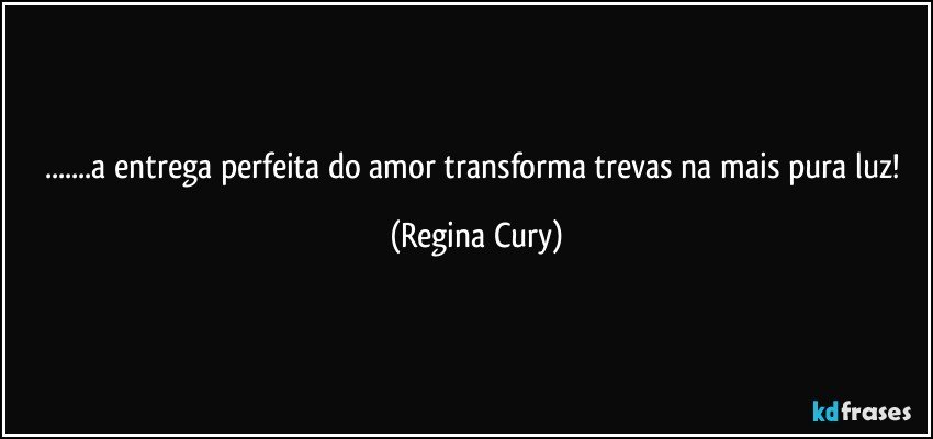 ...a entrega perfeita do amor transforma trevas na mais pura luz! (Regina Cury)