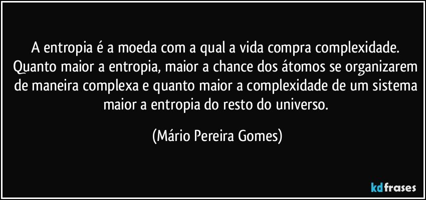 A entropia é a moeda com a qual a vida compra complexidade. Quanto maior a entropia, maior a chance dos átomos se organizarem de maneira complexa e quanto maior a complexidade de um sistema maior a entropia do resto do universo. (Mário Pereira Gomes)