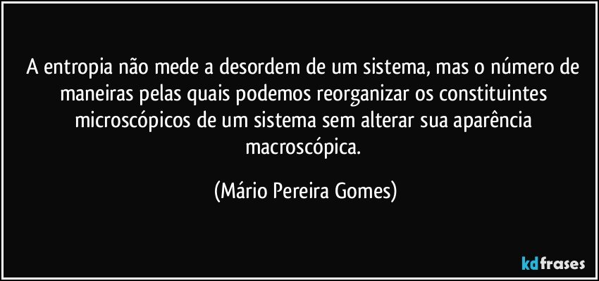 A entropia não mede a desordem de um sistema, mas o número de maneiras pelas quais podemos reorganizar os constituintes microscópicos de um sistema sem alterar sua aparência macroscópica. (Mário Pereira Gomes)