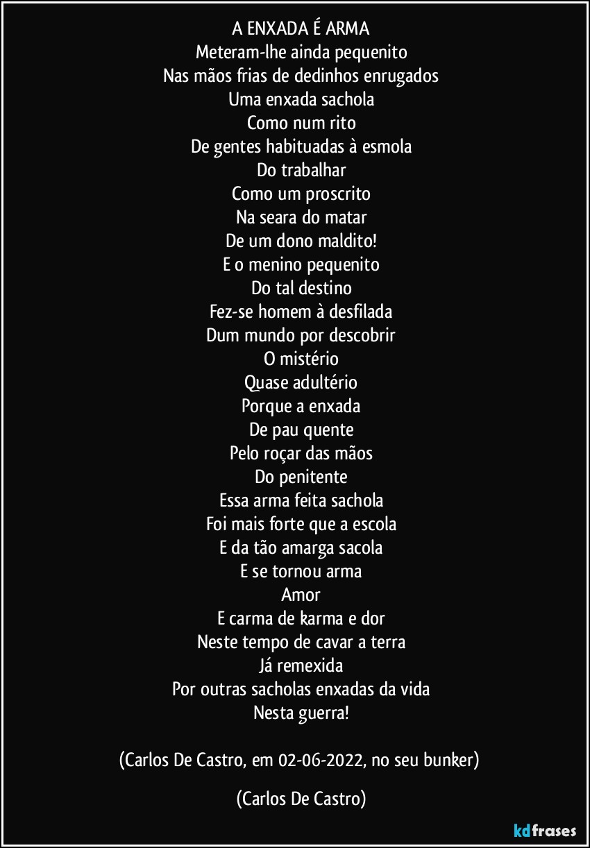 A ENXADA É ARMA
Meteram-lhe ainda pequenito
Nas mãos frias de dedinhos enrugados
Uma enxada sachola
Como num rito
De gentes habituadas à esmola
Do trabalhar
Como um proscrito
Na seara do matar
De um dono maldito!
E o menino pequenito
Do tal destino
Fez-se homem à desfilada
Dum mundo por descobrir
O mistério
Quase adultério
Porque a enxada
De pau quente
Pelo roçar das mãos
Do penitente
Essa arma feita sachola
Foi mais forte que a escola
E da tão amarga sacola
E se tornou arma
Amor
E carma de karma e dor
Neste tempo de cavar a terra
Já remexida
Por outras sacholas enxadas da vida
Nesta guerra!

(Carlos De Castro, em 02-06-2022, no seu bunker) (Carlos De Castro)