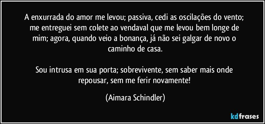 A enxurrada do amor me levou; passiva, cedi as oscilações do vento; me entreguei sem colete ao vendaval que me levou bem longe de mim; agora, quando veio a bonança, já não sei galgar de novo o caminho de casa.

Sou intrusa em sua porta; sobrevivente,  sem saber mais onde repousar, sem me ferir novamente! (Aimara Schindler)