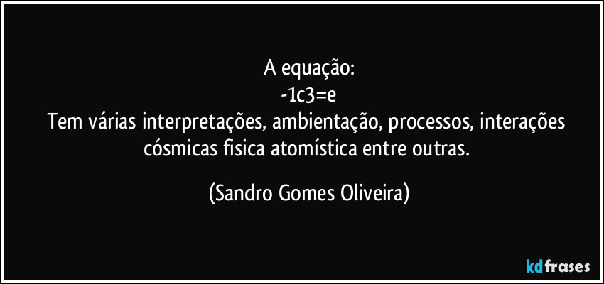 A equação:
-1c3=e
Tem várias interpretações, ambientação, processos, interações cósmicas fisica atomística entre outras. (Sandro Gomes Oliveira)