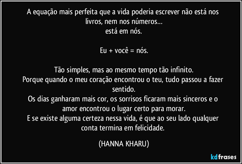 A equação mais perfeita que a vida poderia escrever não está nos livros, nem nos números…
está em nós.

Eu + você = nós.

Tão simples, mas ao mesmo tempo tão infinito.
Porque quando o meu coração encontrou o teu, tudo passou a fazer sentido.
Os dias ganharam mais cor, os sorrisos ficaram mais sinceros e o amor encontrou o lugar certo para morar.
E se existe alguma certeza nessa vida, é que ao seu lado qualquer conta termina em felicidade. (HANNA KHARU)