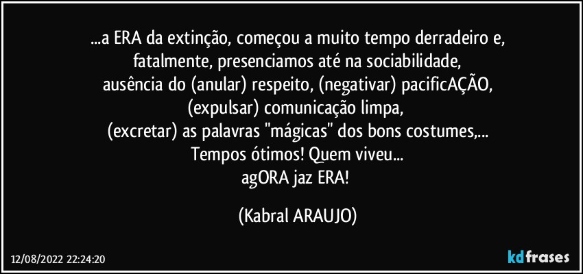 ...a ERA da extinção, começou a muito tempo derradeiro e,
fatalmente, presenciamos até na sociabilidade,
ausência do (anular) respeito, (negativar) pacificAÇÃO,
(expulsar) comunicação limpa, 
(excretar) as palavras "mágicas" dos bons costumes,...
Tempos ótimos! Quem viveu...
agORA jaz ERA! (KABRAL ARAUJO)