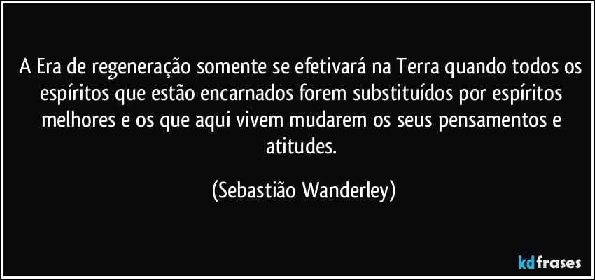 A Era de regeneração somente se efetivará na Terra quando todos os espíritos que estão encarnados forem substituídos por espíritos melhores e os que aqui vivem mudarem os seus pensamentos e atitudes. (Sebastião Wanderley)